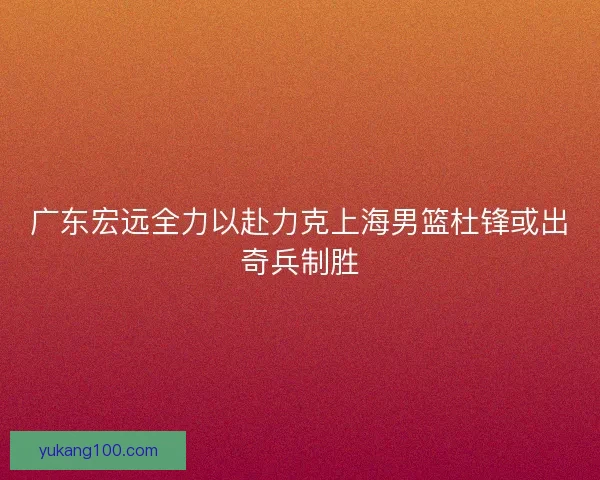 广东宏远全力以赴力克上海男篮杜锋或出奇兵制胜
