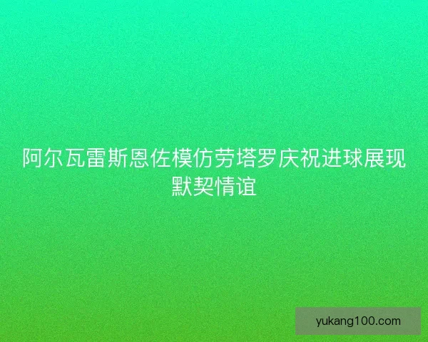 阿尔瓦雷斯恩佐模仿劳塔罗庆祝进球展现默契情谊