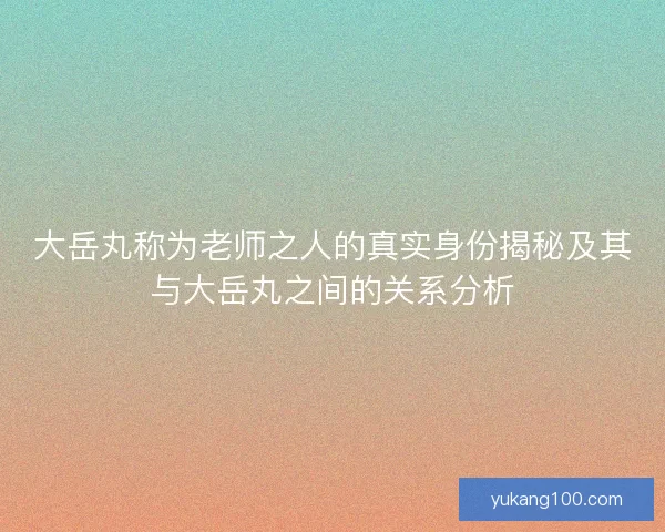 大岳丸称为老师之人的真实身份揭秘及其与大岳丸之间的关系分析 大岳丸称为老师之人的真实身份揭秘及其与大岳丸之间的关系分析