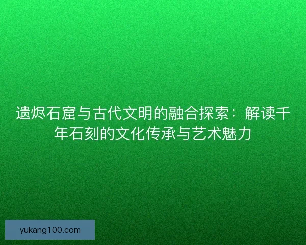 遗烬石窟与古代文明的融合探索：解读千年石刻的文化传承与艺术魅力