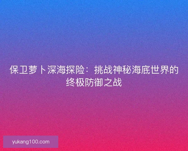 保卫萝卜深海探险:挑战神秘海底世界的终极防御之战 保卫萝卜深海探险:挑战神秘海底世界的终极防御之战