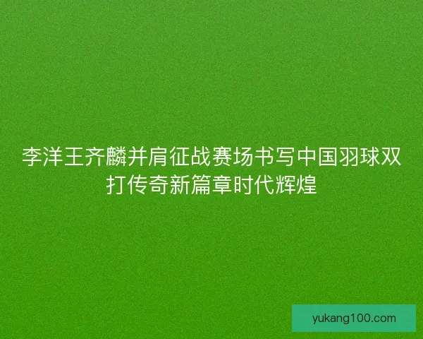 李洋王齐麟并肩征战赛场书写中国羽球双打传奇新篇章时代辉煌