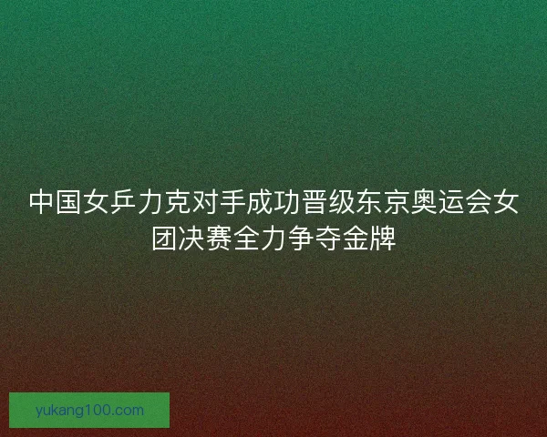 中国女乒力克对手成功晋级东京奥运会女团决赛全力争夺金牌