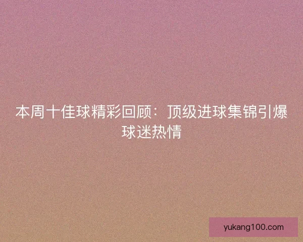 本周十佳球精彩回顾：顶级进球集锦引爆球迷热情