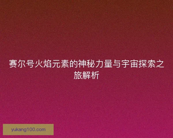 赛尔号火焰元素的神秘力量与宇宙探索之旅解析