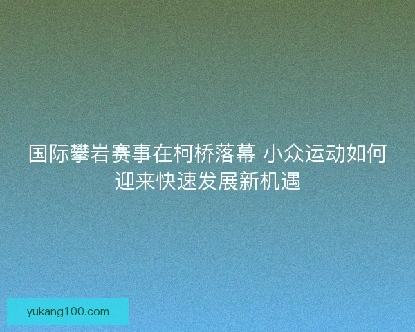 国际攀岩赛事在柯桥落幕 小众运动如何迎来快速发展新机遇