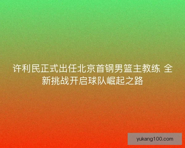 许利民正式出任北京首钢男篮主教练 全新挑战开启球队崛起之路 许利民正式出任北京首钢男篮主教练 全新挑战开启球队崛起之路