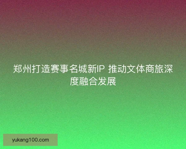 郑州打造赛事名城新IP 推动文体商旅深度融合发展 郑州打造赛事名城新IP 推动文体商旅深度融合发展