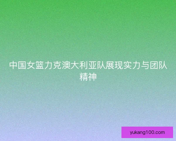 中国女篮力克澳大利亚队展现实力与团队精神