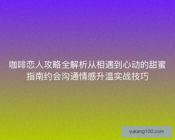 咖啡恋人攻略全解析从相遇到心动的甜蜜指南约会沟通情感升温实战技巧