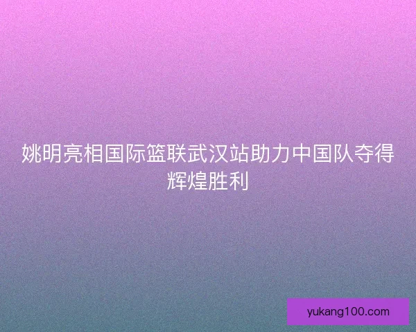 姚明亮相国际篮联武汉站助力中国队夺得辉煌胜利 姚明亮相国际篮联武汉站助力中国队夺得辉煌胜利