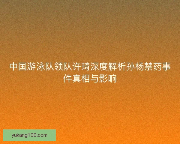 中国游泳队领队许琦深度解析孙杨禁药事件真相与影响
