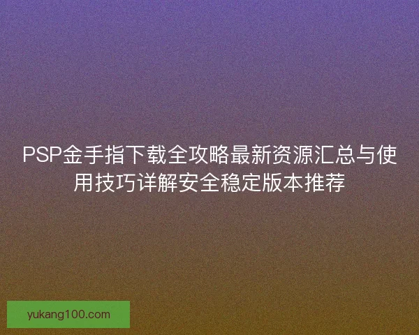 PSP金手指下载全攻略最新资源汇总与使用技巧详解安全稳定版本推荐