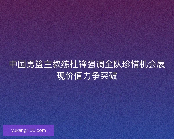 中国男篮主教练杜锋强调全队珍惜机会展现价值力争突破