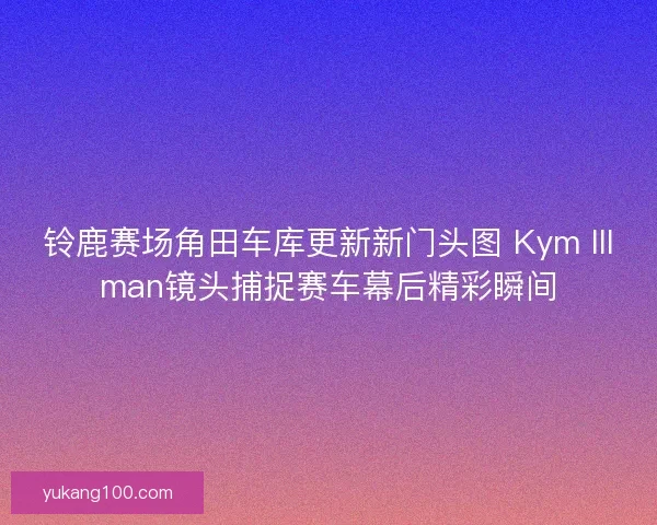 铃鹿赛场角田车库更新新门头图 Kym Illman镜头捕捉赛车幕后精彩瞬间 铃鹿赛场角田车库更新新门头图 Kym Illman镜头捕捉赛车幕后精彩瞬间