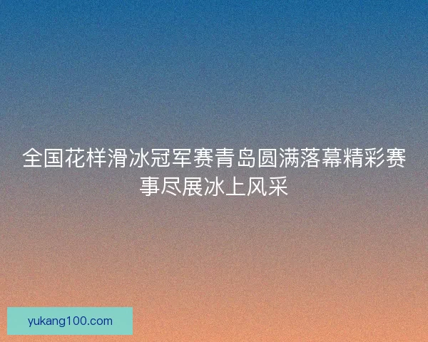 全国花样滑冰冠军赛青岛圆满落幕精彩赛事尽展冰上风采 全国花样滑冰冠军赛青岛圆满落幕精彩赛事尽展冰上风采