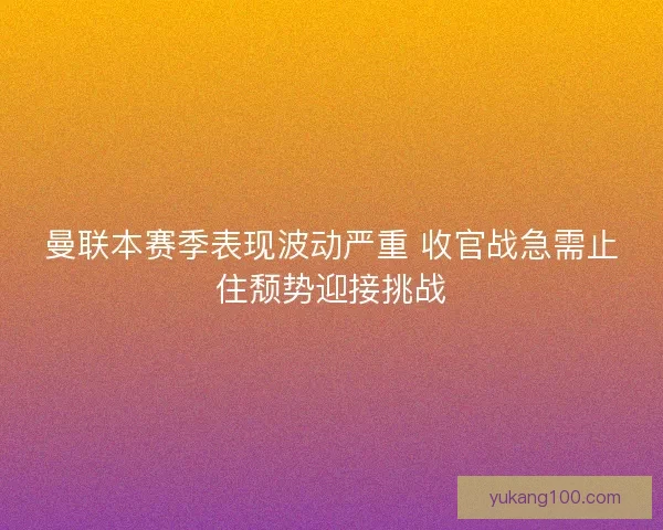 曼联本赛季表现波动严重 收官战急需止住颓势迎接挑战