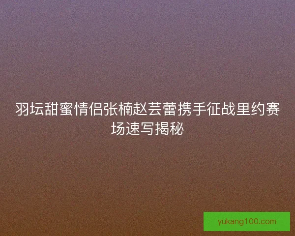 羽坛甜蜜情侣张楠赵芸蕾携手征战里约赛场速写揭秘 羽坛甜蜜情侣张楠赵芸蕾携手征战里约赛场速写揭秘
