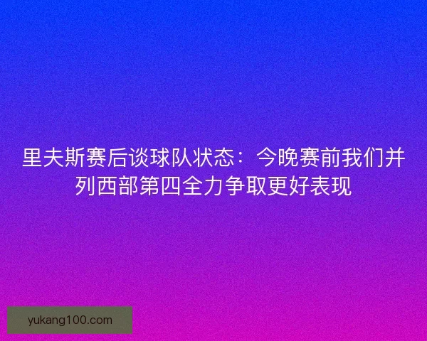 里夫斯赛后谈球队状态:今晚赛前我们并列西部第四全力争取更好表现 里夫斯赛后谈球队状态:今晚赛前我们并列西部第四全力争取更好表现