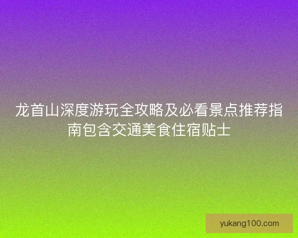 龙首山深度游玩全攻略及必看景点推荐指南包含交通美食住宿贴士 龙首山深度游玩全攻略及必看景点推荐指南包含交通美食住宿贴士