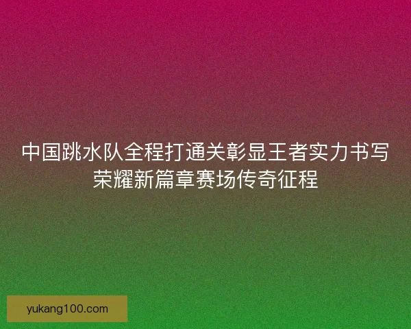 中国跳水队全程打通关彰显王者实力书写荣耀新篇章赛场传奇征程 中国跳水队全程打通关彰显王者实力书写荣耀新篇章赛场传奇征程