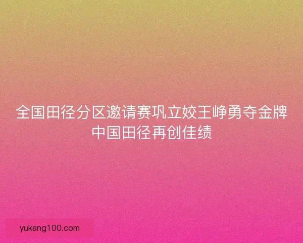 全国田径分区邀请赛巩立姣王峥勇夺金牌中国田径再创佳绩 全国田径分区邀请赛巩立姣王峥勇夺金牌中国田径再创佳绩