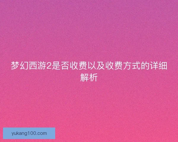 梦幻西游2是否收费以及收费方式的详细解析 梦幻西游2是否收费以及收费方式的详细解析
