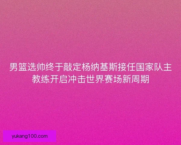 男篮选帅终于敲定杨纳基斯接任国家队主教练开启冲击世界赛场新周期 男篮选帅终于敲定杨纳基斯接任国家队主教练开启冲击世界赛场新周期
